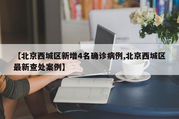 【北京西城区新增4名确诊病例,北京西城区最新查处案例】