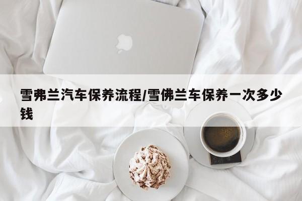雪弗兰汽车保养流程/雪佛兰车保养一次多少钱