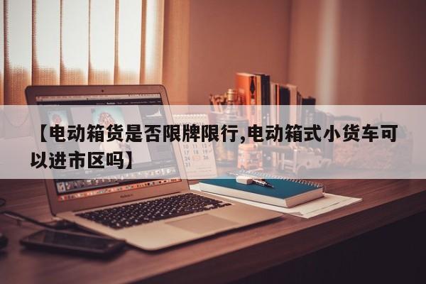 【电动箱货是否限牌限行,电动箱式小货车可以进市区吗】