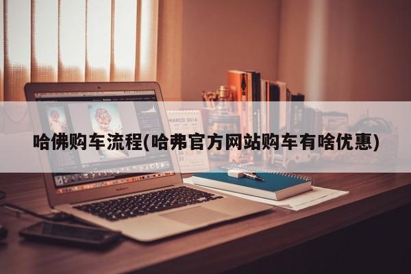 哈佛购车流程(哈弗官方网站购车有啥优惠)