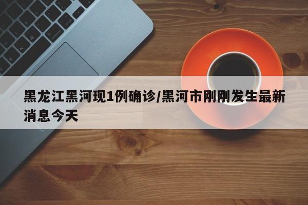 黑龙江黑河现1例确诊/黑河市刚刚发生最新消息今天