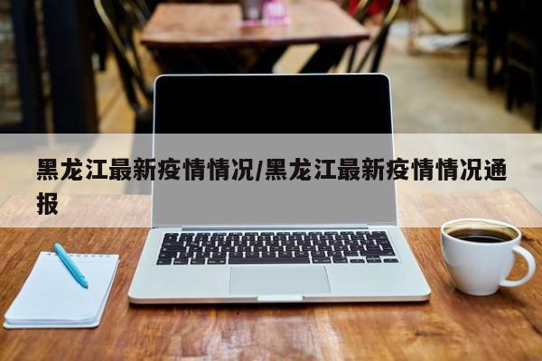 黑龙江最新疫情情况/黑龙江最新疫情情况通报