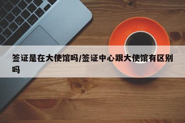 签证是在大使馆吗/签证中心跟大使馆有区别吗