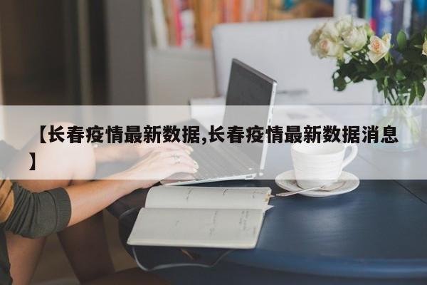 【长春疫情最新数据,长春疫情最新数据消息】