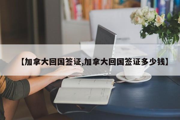 【加拿大回国签证,加拿大回国签证多少钱】