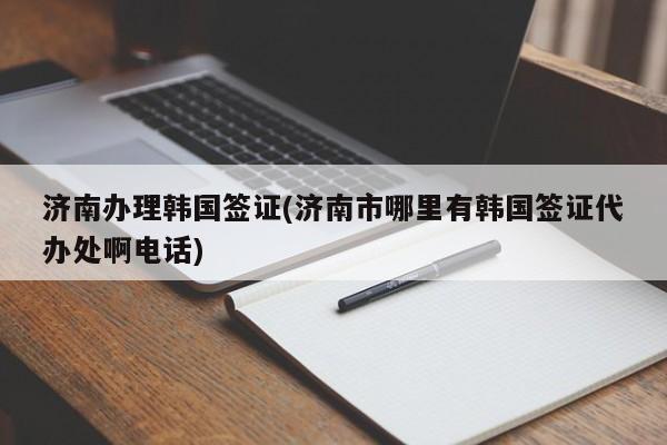 济南办理韩国签证(济南市哪里有韩国签证代办处啊电话)