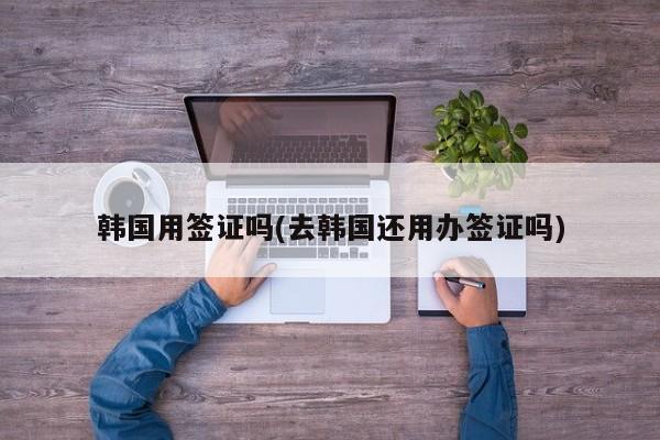 韩国用签证吗(去韩国还用办签证吗)
