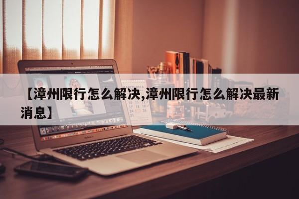 【漳州限行怎么解决,漳州限行怎么解决最新消息】