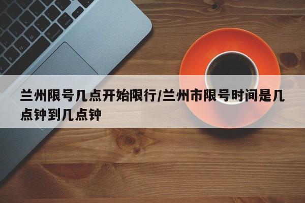 兰州限号几点开始限行/兰州市限号时间是几点钟到几点钟