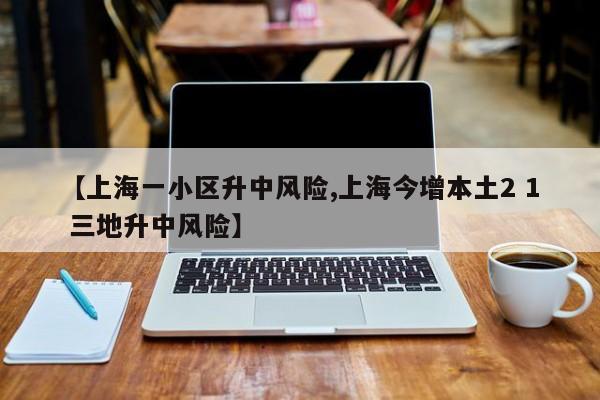 【上海一小区升中风险,上海今增本土2 1 三地升中风险】