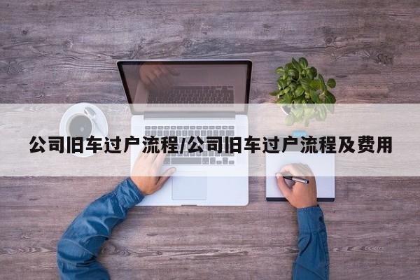 公司旧车过户流程/公司旧车过户流程及费用