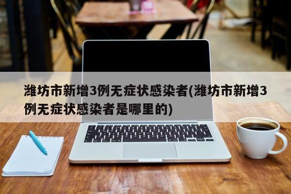 潍坊市新增3例无症状感染者(潍坊市新增3例无症状感染者是哪里的)