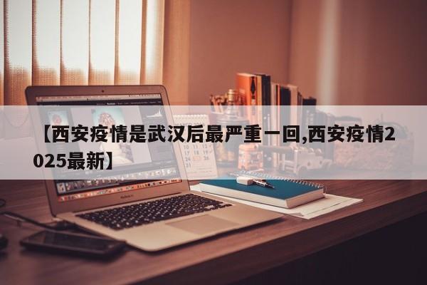 【西安疫情是武汉后最严重一回,西安疫情2025最新】