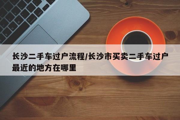 长沙二手车过户流程/长沙市买卖二手车过户最近的地方在哪里