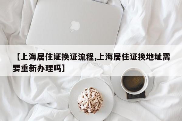 【上海居住证换证流程,上海居住证换地址需要重新办理吗】