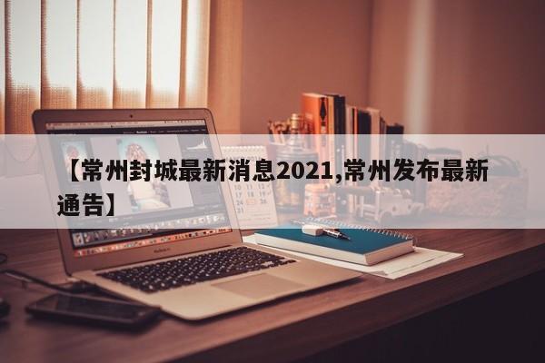 【常州封城最新消息2021,常州发布最新通告】