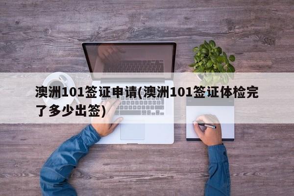 澳洲101签证申请(澳洲101签证体检完了多少出签)
