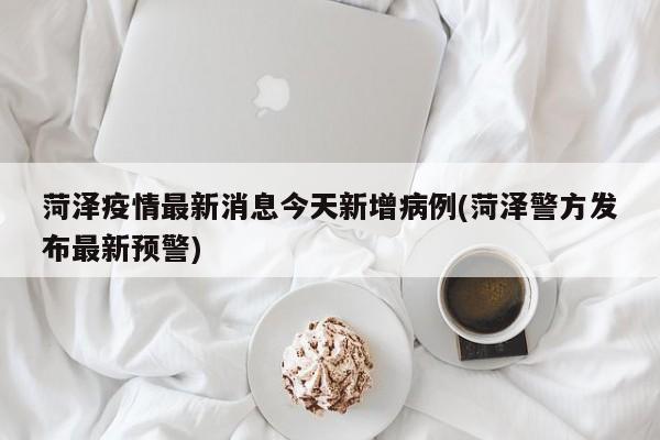 菏泽疫情最新消息今天新增病例(菏泽警方发布最新预警)