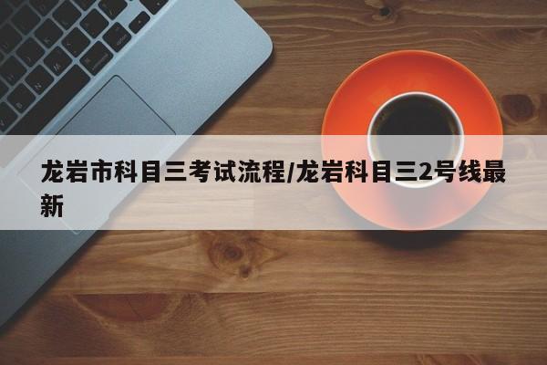龙岩市科目三考试流程/龙岩科目三2号线最新
