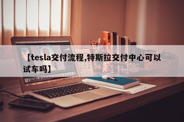 【tesla交付流程,特斯拉交付中心可以试车吗】
