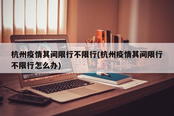 杭州疫情其间限行不限行(杭州疫情其间限行不限行怎么办)