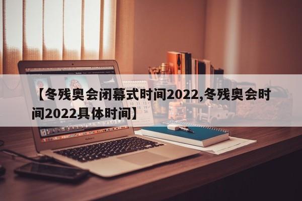 【冬残奥会闭幕式时间2022,冬残奥会时间2022具体时间】