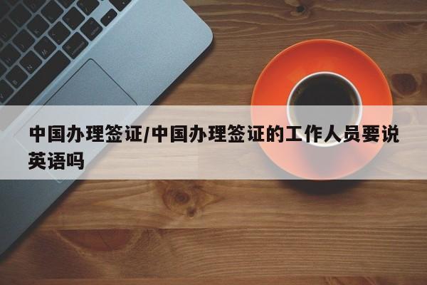 中国办理签证/中国办理签证的工作人员要说英语吗