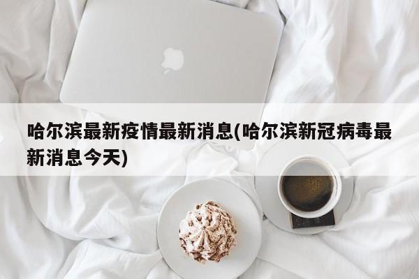 哈尔滨最新疫情最新消息(哈尔滨新冠病毒最新消息今天)