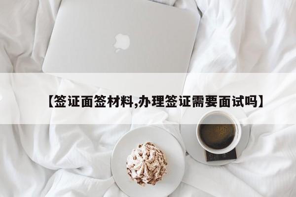 【签证面签材料,办理签证需要面试吗】