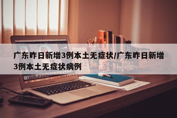 广东昨日新增3例本土无症状/广东昨日新增3例本土无症状病例