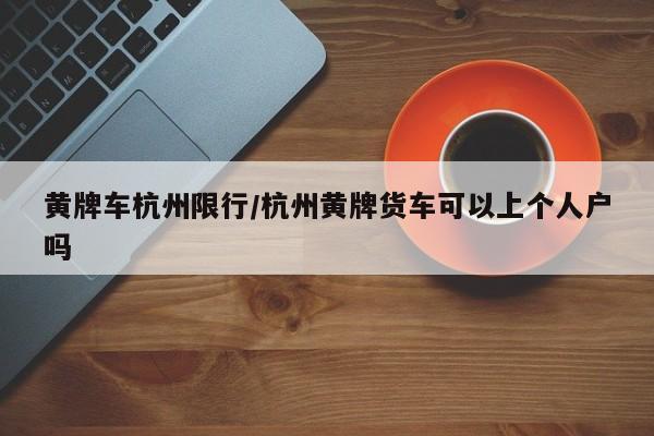 黄牌车杭州限行/杭州黄牌货车可以上个人户吗