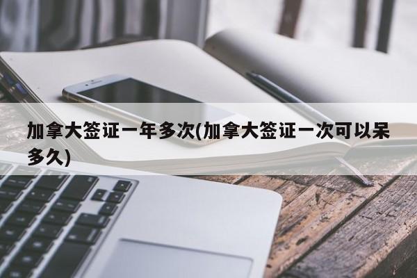 加拿大签证一年多次(加拿大签证一次可以呆多久)