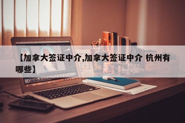 【加拿大签证中介,加拿大签证中介 杭州有哪些】