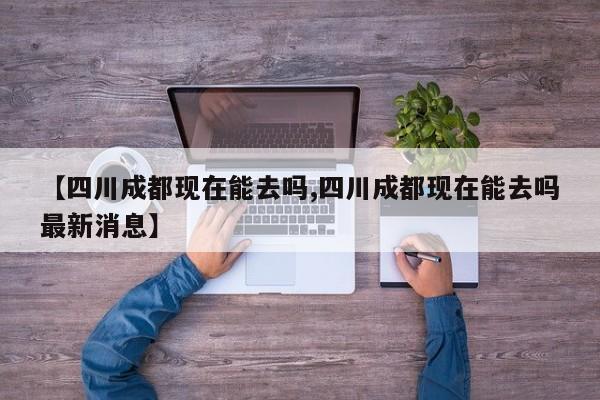 【四川成都现在能去吗,四川成都现在能去吗最新消息】