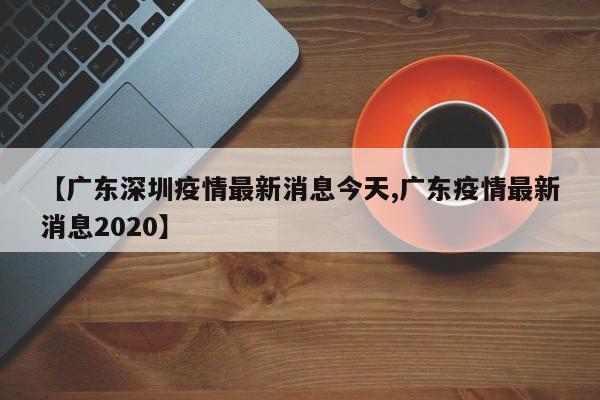 【广东深圳疫情最新消息今天,广东疫情最新消息2020】