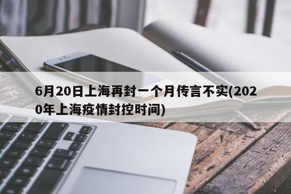 6月20日上海再封一个月传言不实(2020年上海疫情封控时间)