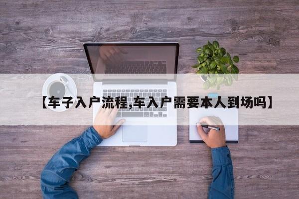 【车子入户流程,车入户需要本人到场吗】