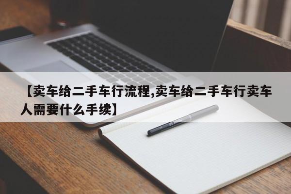 【卖车给二手车行流程,卖车给二手车行卖车人需要什么手续】