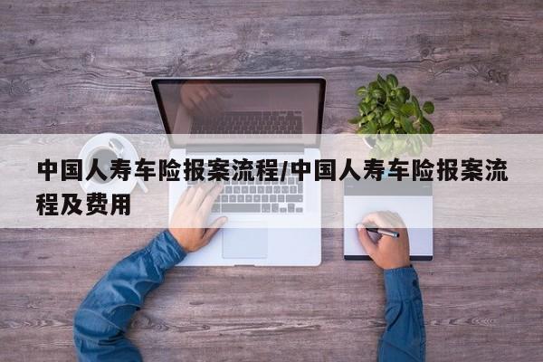 中国人寿车险报案流程/中国人寿车险报案流程及费用