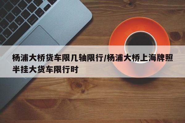 杨浦大桥货车限几轴限行/杨浦大桥上海牌照半挂大货车限行时