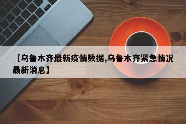 【乌鲁木齐最新疫情数据,乌鲁木齐紧急情况最新消息】