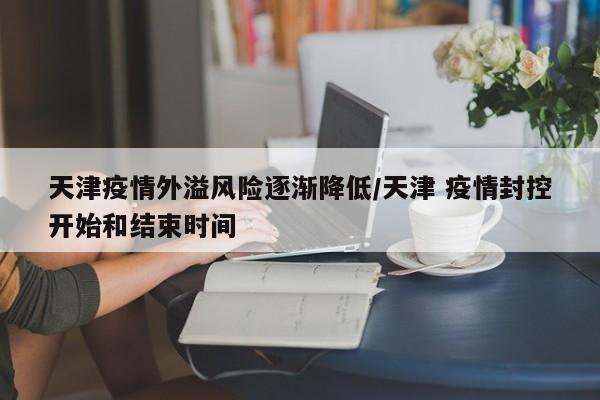 天津疫情外溢风险逐渐降低/天津 疫情封控开始和结束时间