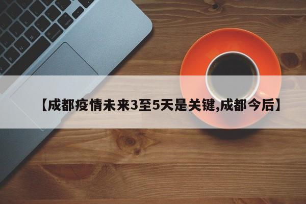 【成都疫情未来3至5天是关键,成都今后】