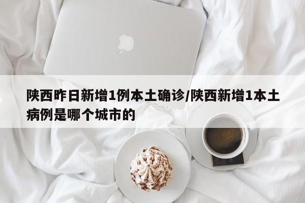 陕西昨日新增1例本土确诊/陕西新增1本土病例是哪个城市的