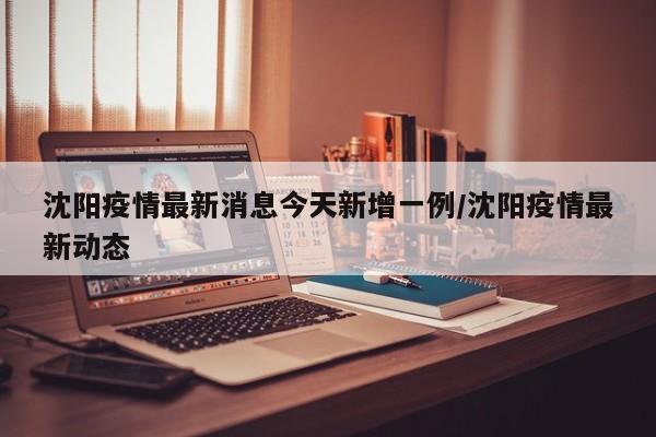沈阳疫情最新消息今天新增一例/沈阳疫情最新动态