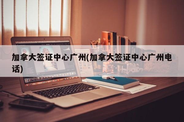 加拿大签证中心广州(加拿大签证中心广州电话)