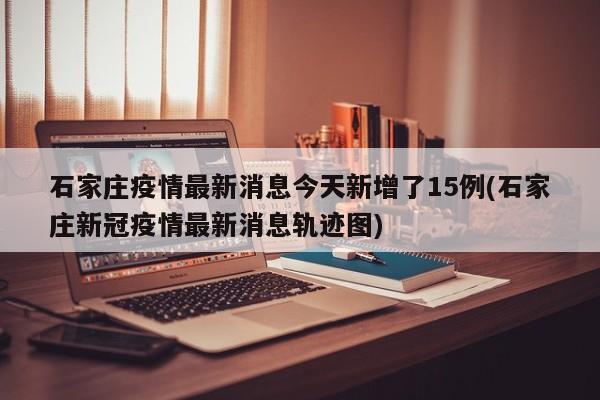 石家庄疫情最新消息今天新增了15例(石家庄新冠疫情最新消息轨迹图)