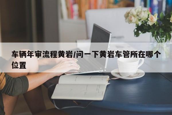 车辆年审流程黄岩/问一下黄岩车管所在哪个位置