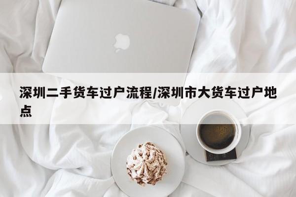 深圳二手货车过户流程/深圳市大货车过户地点