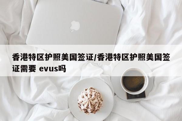 香港特区护照美国签证/香港特区护照美国签证需要 evus吗